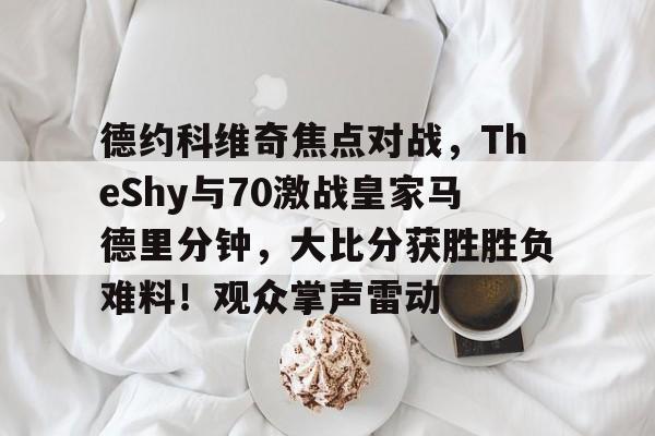 关于德约科维奇焦点对战，TheShy与70激战皇家马德里分钟，大比分获胜胜负难料！观众掌声雷动的信息